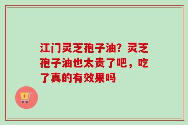 江门灵芝孢子油？灵芝孢子油也太贵了吧，吃了真的有效果吗