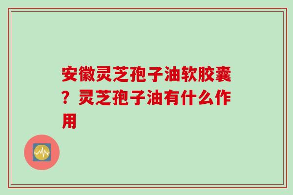 安徽灵芝孢子油软胶囊？灵芝孢子油有什么作用