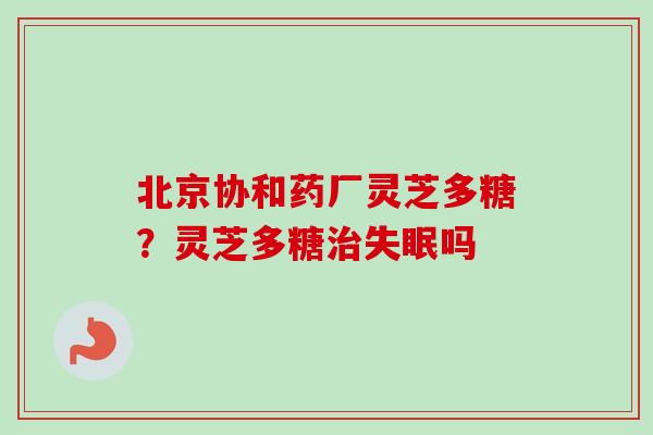 北京协和药厂灵芝多糖？灵芝多糖治失眠吗