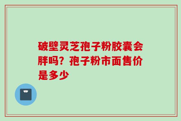 破壁灵芝孢子粉胶囊会胖吗？孢子粉市面售价是多少