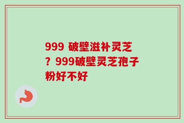 999 破壁滋补灵芝？999破壁灵芝孢子粉好不好