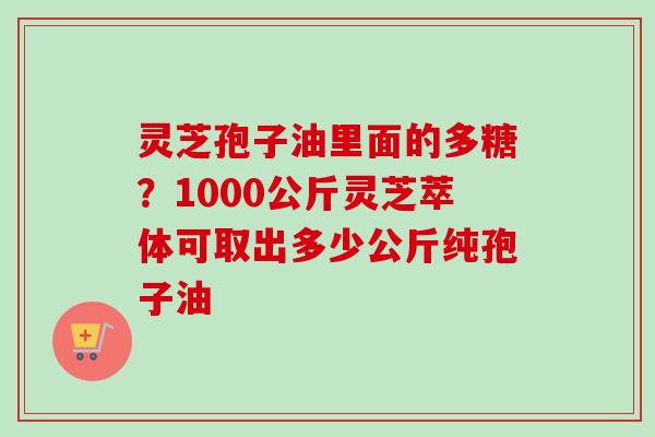 灵芝孢子油里面的多糖？1000公斤灵芝萃体可取出多少公斤纯孢子油