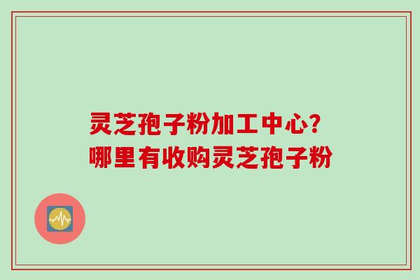 灵芝孢子粉加工中心？哪里有收购灵芝孢子粉