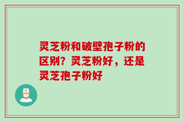 灵芝粉和破壁孢子粉的区别？灵芝粉好，还是灵芝孢子粉好