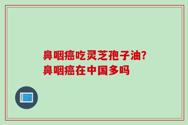 鼻咽癌吃灵芝孢子油？鼻咽癌在中国多吗