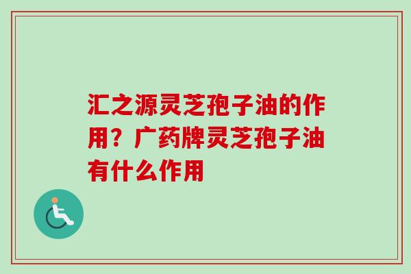 汇之源灵芝孢子油的作用？广药牌灵芝孢子油有什么作用