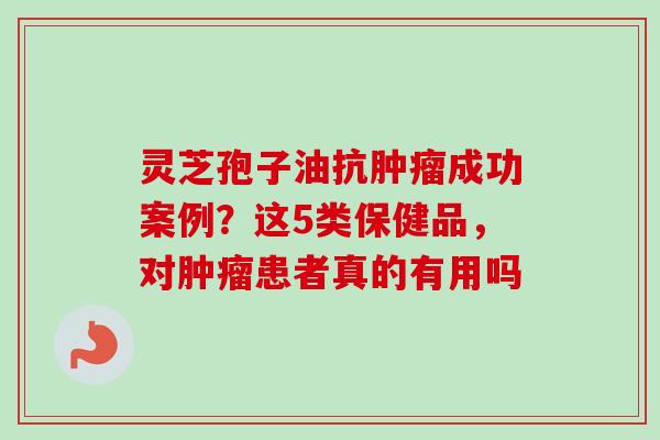 灵芝孢子油抗肿瘤成功案例？这5类保健品，对肿瘤患者真的有用吗