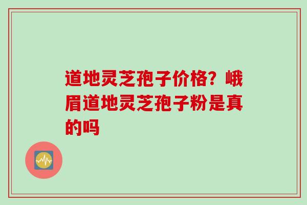 道地灵芝孢子价格？峨眉道地灵芝孢子粉是真的吗