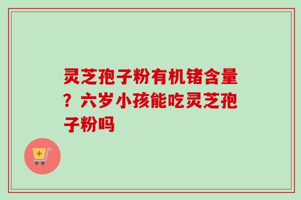 灵芝孢子粉有机锗含量？六岁小孩能吃灵芝孢子粉吗