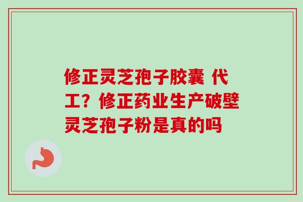 修正灵芝孢子胶囊 代工？修正药业生产破壁灵芝孢子粉是真的吗