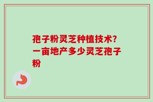 孢子粉灵芝种植技术？一亩地产多少灵芝孢子粉