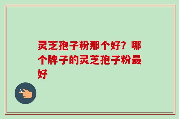 灵芝孢子粉那个好？哪个牌子的灵芝孢子粉最好