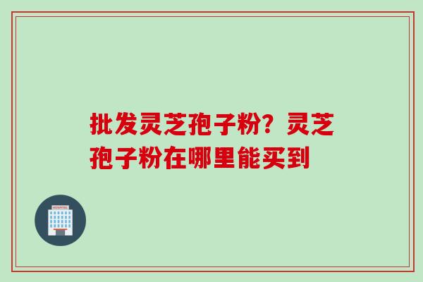 批发灵芝孢子粉？灵芝孢子粉在哪里能买到