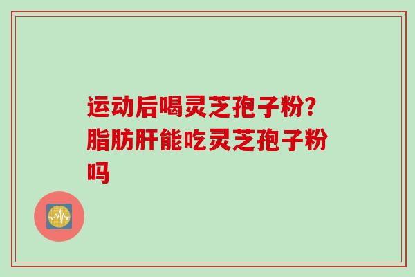 运动后喝灵芝孢子粉？脂肪肝能吃灵芝孢子粉吗