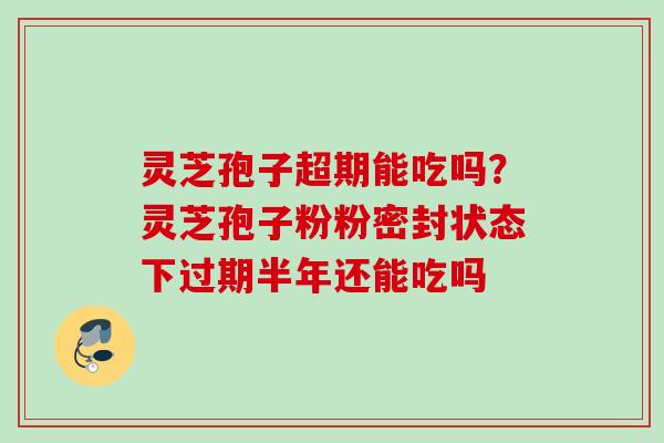 灵芝孢子超期能吃吗?灵芝孢子粉粉密封状态下过期半年还能吃吗 灵芝孢子超期能吃吗?灵芝孢子粉粉密封状态下过期半年还能吃吗