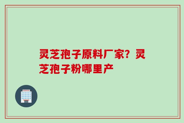 灵芝孢子原料厂家？灵芝孢子粉哪里产