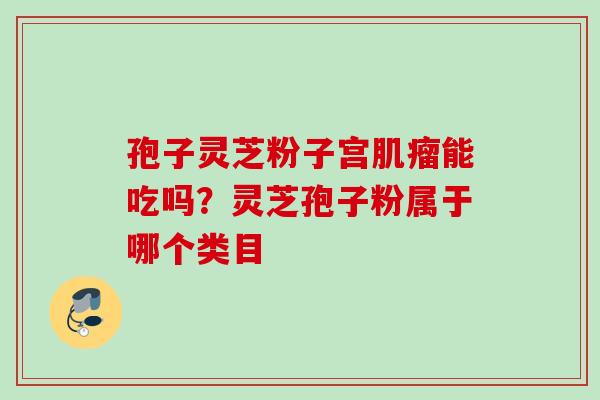 孢子灵芝粉子宫肌瘤能吃吗？灵芝孢子粉属于哪个类目