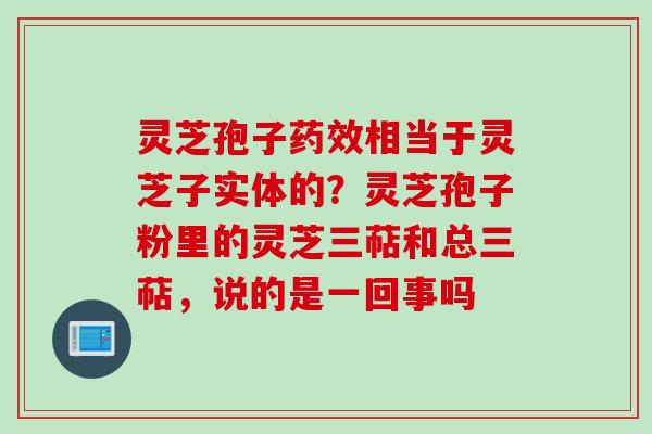 灵芝孢子药效相当于灵芝子实体的？灵芝孢子粉里的灵芝三萜和总三萜，说的是一回事吗