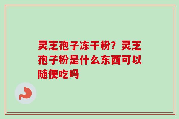 灵芝孢子冻干粉？灵芝孢子粉是什么东西可以随便吃吗