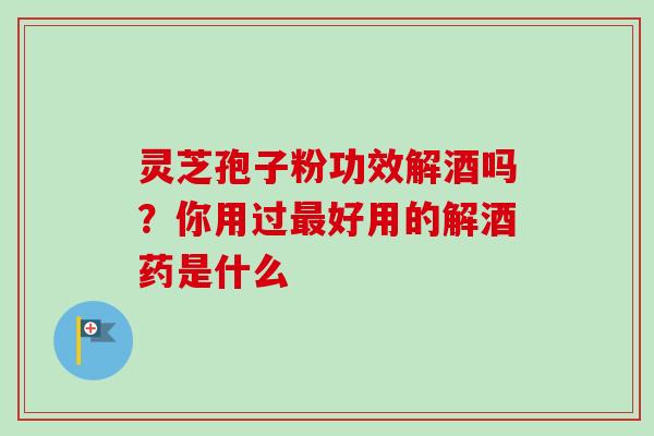 灵芝孢子粉功效解酒吗？你用过最好用的解酒药是什么