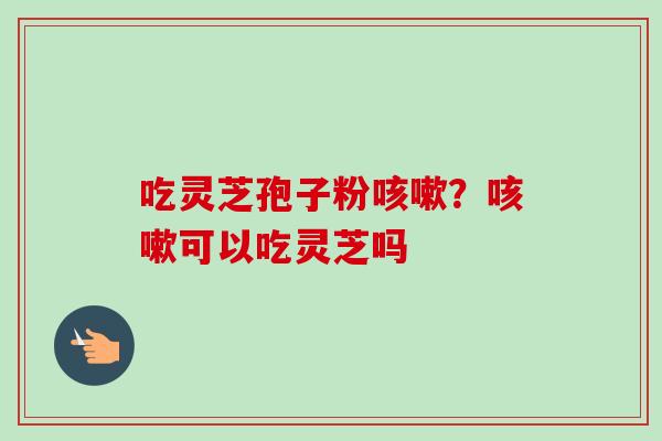 吃灵芝孢子粉咳嗽？咳嗽可以吃灵芝吗