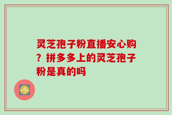 灵芝孢子粉直播安心购？拼多多上的灵芝孢子粉是真的吗