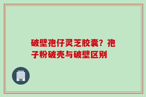 破壁孢仔灵芝胶囊？孢子粉破壳与破壁区别