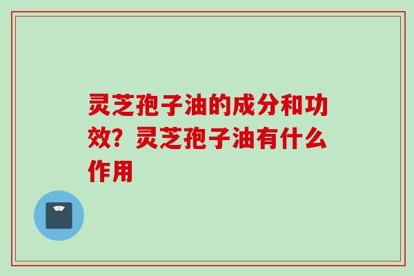灵芝孢子油的成分和功效？灵芝孢子油有什么作用