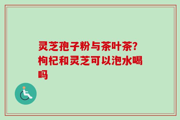 灵芝孢子粉与茶叶茶?枸杞和灵芝可以泡水喝吗 灵芝孢子粉与茶叶茶?枸杞和灵芝可以泡水喝吗