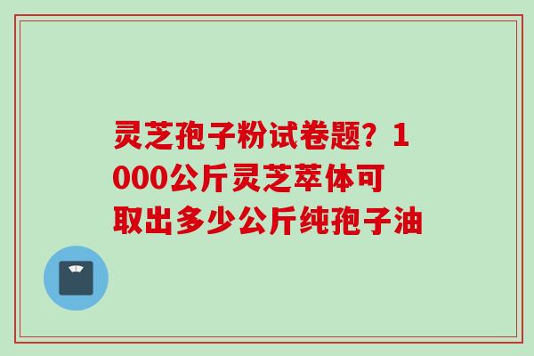 灵芝孢子粉试卷题？1000公斤灵芝萃体可取出多少公斤纯孢子油