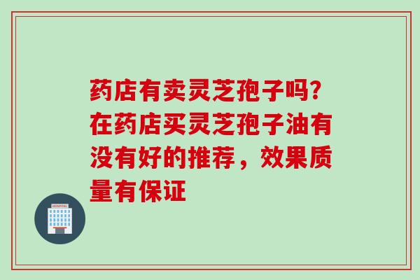 药店有卖灵芝孢子吗？在药店买灵芝孢子油有没有好的推荐，效果质量有保证