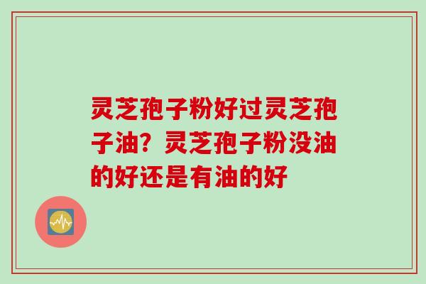 灵芝孢子粉好过灵芝孢子油？灵芝孢子粉没油的好还是有油的好