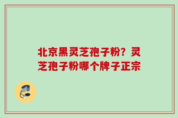 北京黑灵芝孢子粉?灵芝孢子粉哪个牌子正宗 北京黑灵芝孢子粉?灵芝孢子粉哪个牌子正宗
