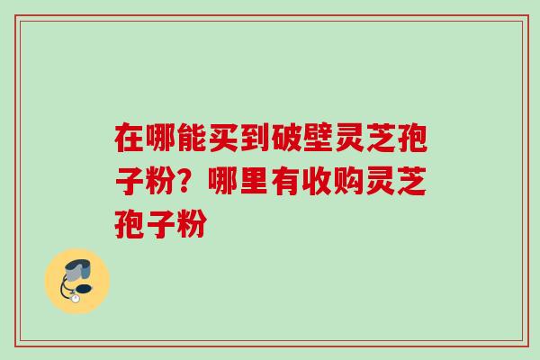 在哪能买到破壁灵芝孢子粉？哪里有收购灵芝孢子粉