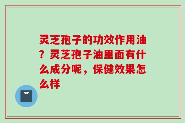 灵芝孢子的功效作用油？灵芝孢子油里面有什么成分呢，保健效果怎么样