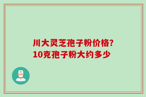 川大灵芝孢子粉价格？10克孢子粉大约多少