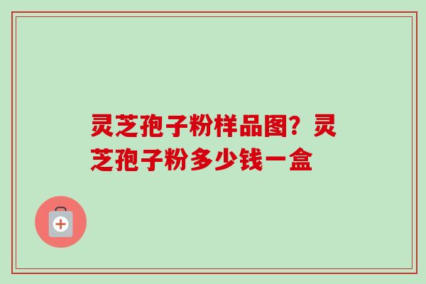 灵芝孢子粉样品图？灵芝孢子粉多少钱一盒