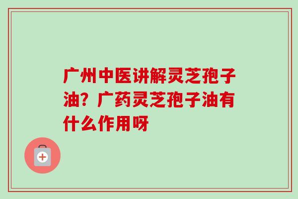 广州中医讲解灵芝孢子油？广药灵芝孢子油有什么作用呀