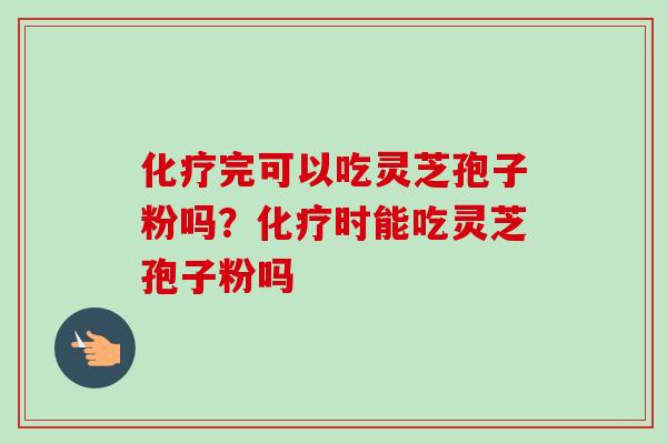 化疗完可以吃灵芝孢子粉吗？化疗时能吃灵芝孢子粉吗