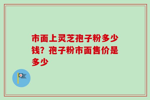 市面上灵芝孢子粉多少钱？孢子粉市面售价是多少