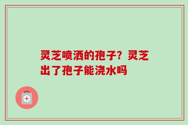灵芝喷洒的孢子？灵芝出了孢子能浇水吗