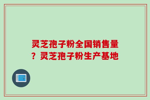 灵芝孢子粉全国销售量?灵芝孢子粉生产基地 灵芝孢子粉全国销售量?灵芝孢子粉生产基地