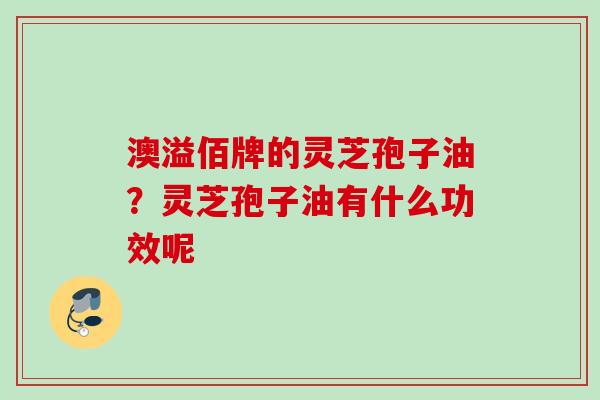 澳溢佰牌的灵芝孢子油？灵芝孢子油有什么功效呢