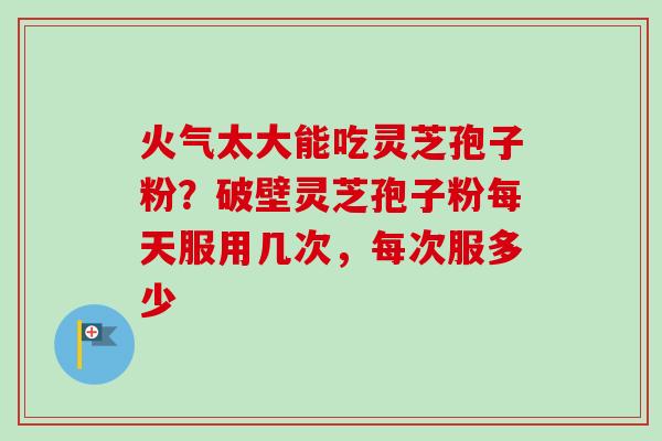 火气太大能吃灵芝孢子粉?破壁灵芝孢子粉每天服用几次,每次服多少 火气太大能吃灵芝孢子粉?破壁灵芝孢子粉每天服用几次,每次服多少