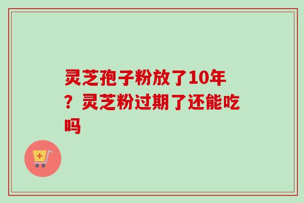 灵芝孢子粉放了10年？灵芝粉过期了还能吃吗