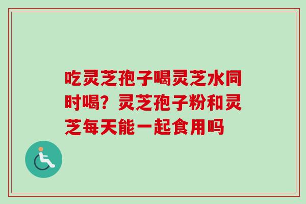吃灵芝孢子喝灵芝水同时喝？灵芝孢子粉和灵芝每天能一起食用吗