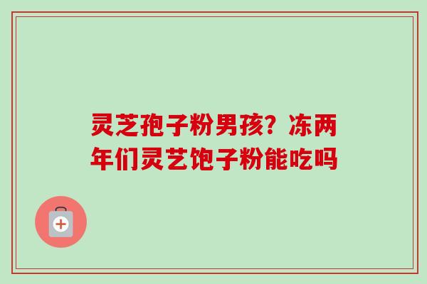 灵芝孢子粉男孩？冻两年们灵艺饱子粉能吃吗