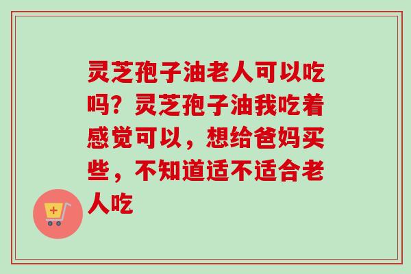 灵芝孢子油老人可以吃吗？灵芝孢子油我吃着感觉可以，想给爸妈买些，不知道适不适合老人吃