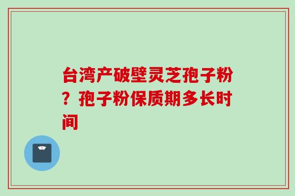 台湾产破壁灵芝孢子粉?孢子粉保质期多长时间 台湾产破壁灵芝孢子粉?孢子粉保质期多长时间
