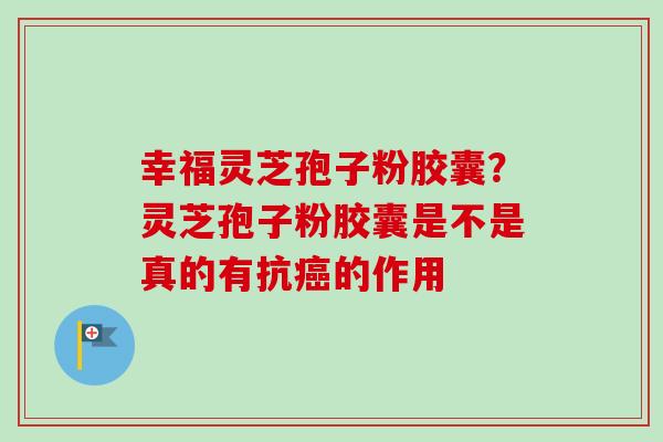 幸福灵芝孢子粉胶囊？灵芝孢子粉胶囊是不是真的有抗癌的作用